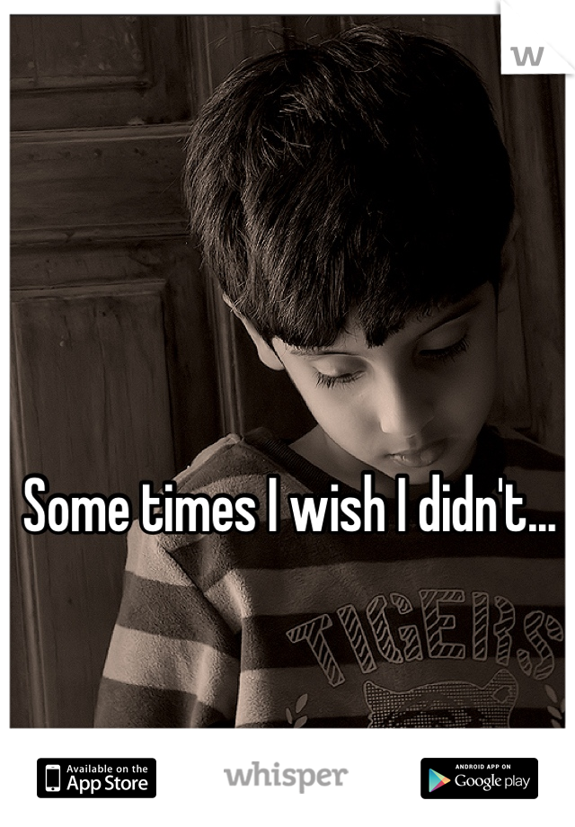 Some times I wish I didn't...