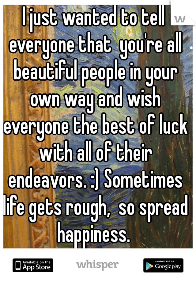 I just wanted to tell everyone that  you're all beautiful people in your own way and wish everyone the best of luck with all of their endeavors. :) Sometimes life gets rough,  so spread happiness. 