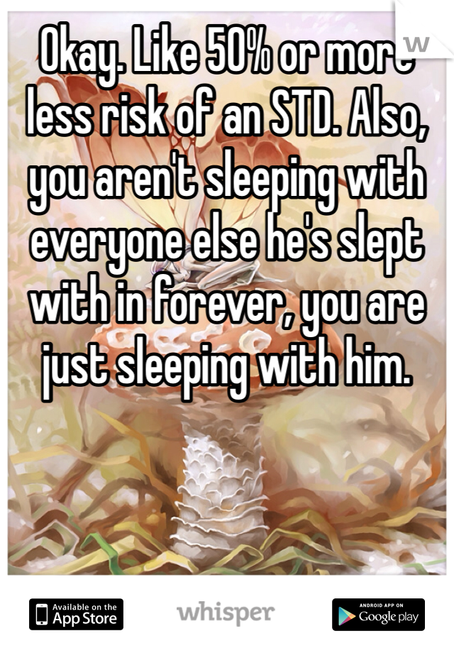 Okay. Like 50% or more less risk of an STD. Also, you aren't sleeping with everyone else he's slept with in forever, you are just sleeping with him. 