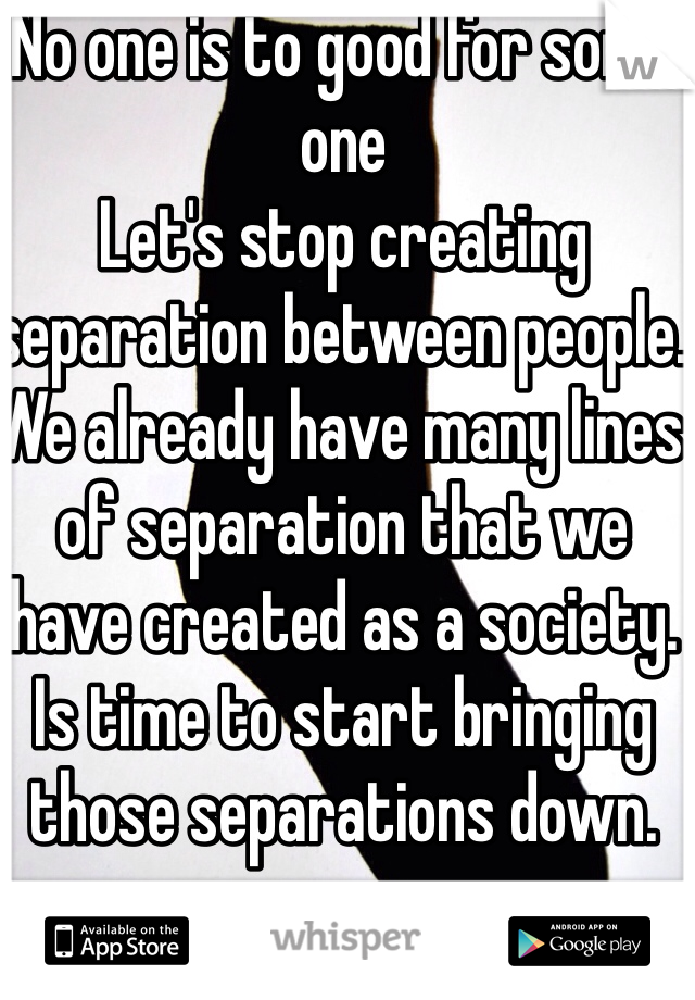No one is to good for some one 
Let's stop creating separation between people. We already have many lines of separation that we have created as a society. Is time to start bringing those separations down. 