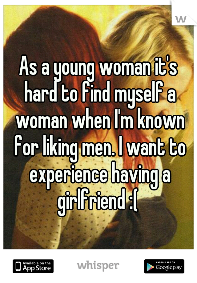 As a young woman it's hard to find myself a woman when I'm known for liking men. I want to experience having a girlfriend :( 