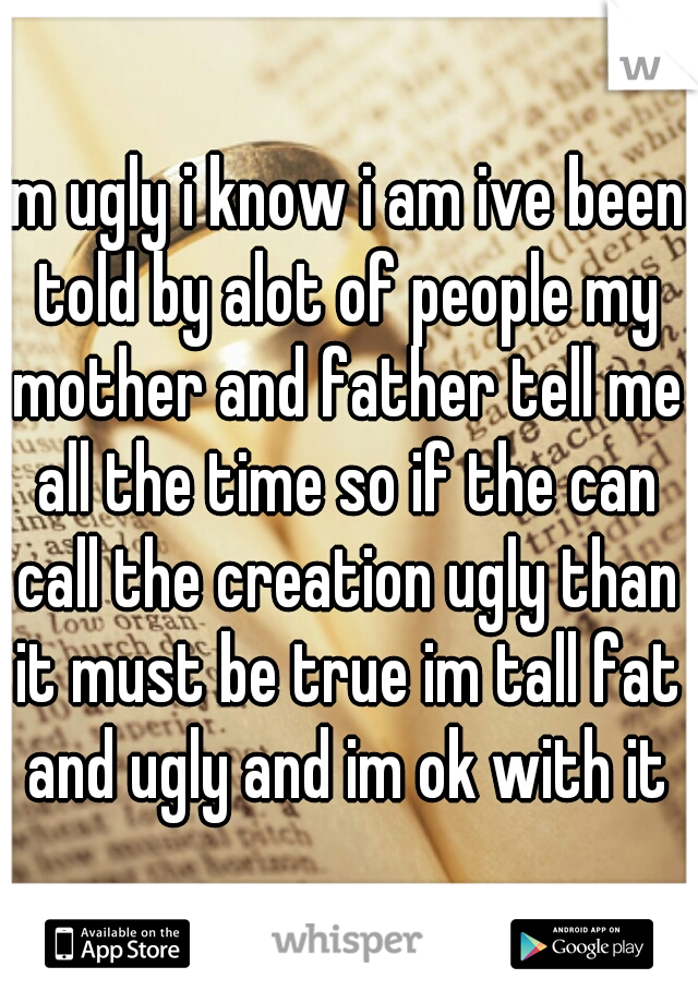 im ugly i know i am ive been told by alot of people my mother and father tell me all the time so if the can call the creation ugly than it must be true im tall fat and ugly and im ok with it