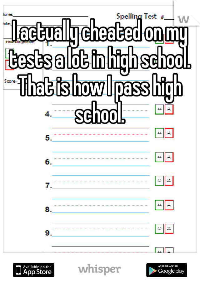 I actually cheated on my tests a lot in high school. That is how I pass high school. 