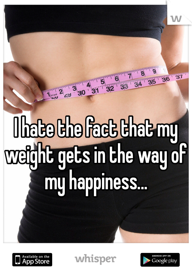 I hate the fact that my weight gets in the way of my happiness...