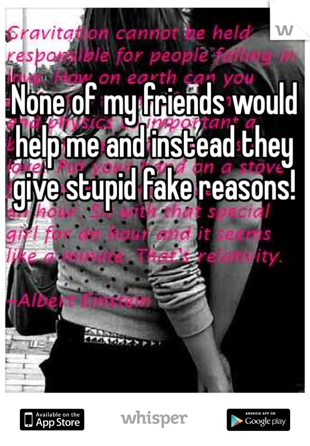 None of my friends would help me and instead they give stupid fake reasons!