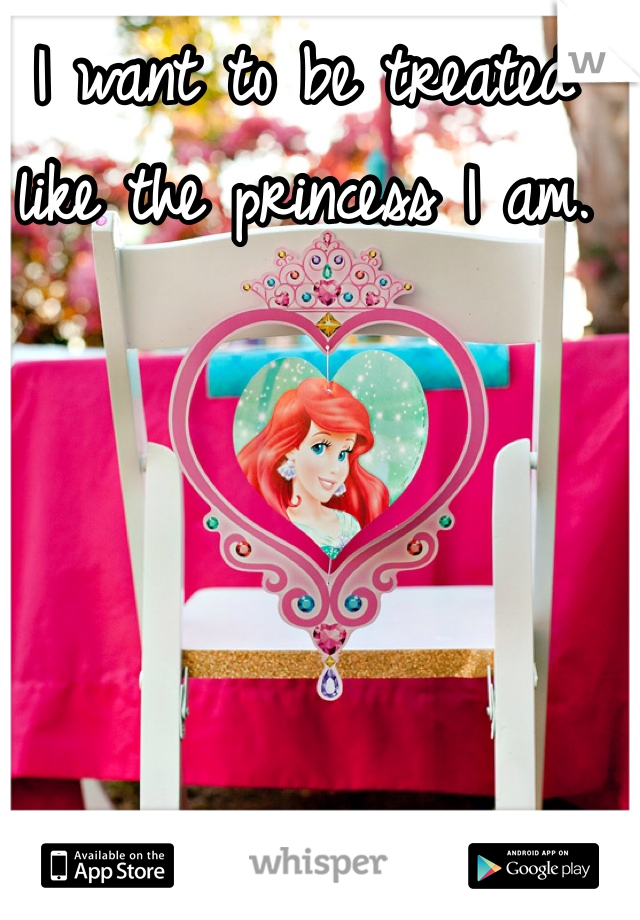 I want to be treated like the princess I am.
