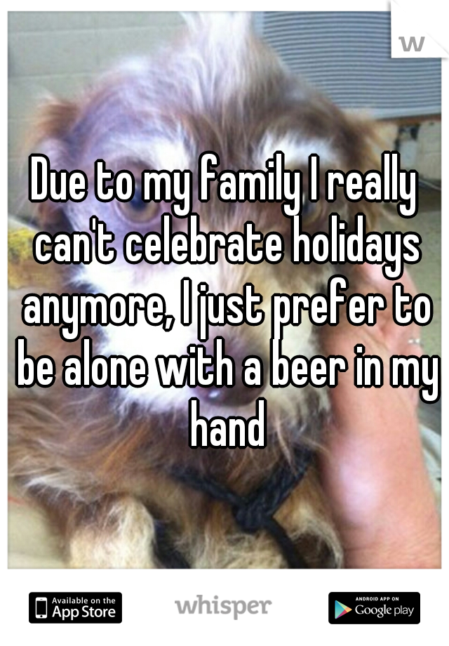 Due to my family I really can't celebrate holidays anymore, I just prefer to be alone with a beer in my hand