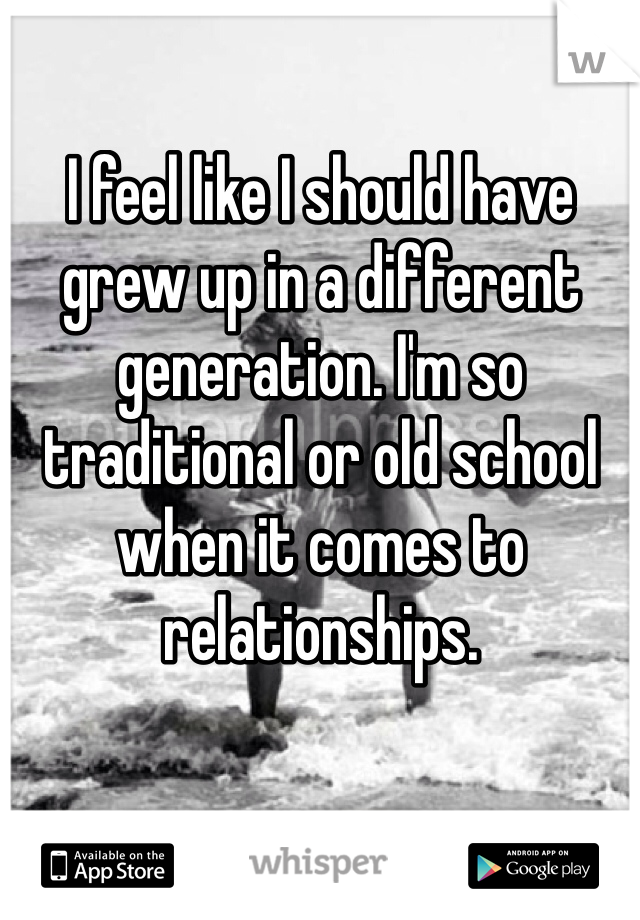 I feel like I should have grew up in a different generation. I'm so traditional or old school when it comes to relationships. 