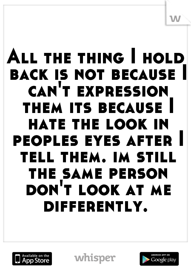 All the thing I hold back is not because I can't expression them its because I hate the look in peoples eyes after I tell them. im still the same person don't look at me differently. 