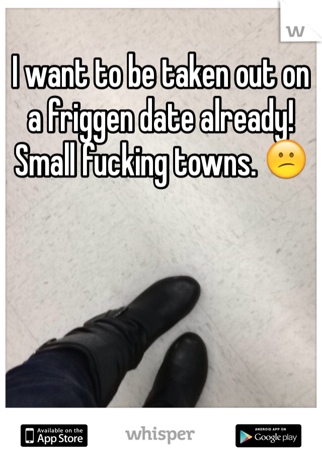 I want to be taken out on a friggen date already! Small fucking towns. 😕