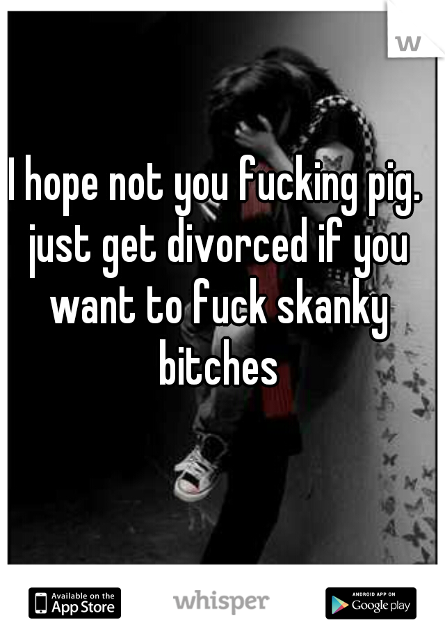I hope not you fucking pig. just get divorced if you want to fuck skanky bitches