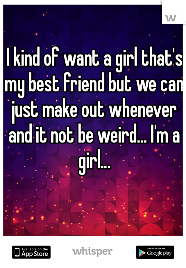 I kind of want a girl that's my best friend but we can just make out whenever and it not be weird... I'm a girl...