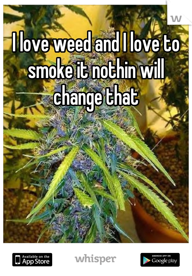 I love weed and I love to smoke it nothin will change that