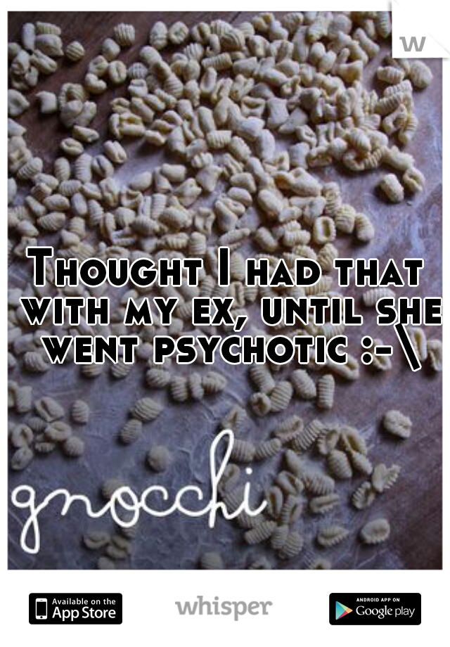 Thought I had that with my ex, until she went psychotic :-\