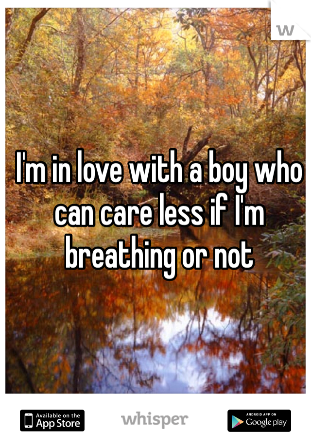 I'm in love with a boy who can care less if I'm breathing or not 