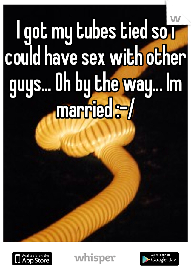 I got my tubes tied so i could have sex with other guys... Oh by the way... Im married :-/
