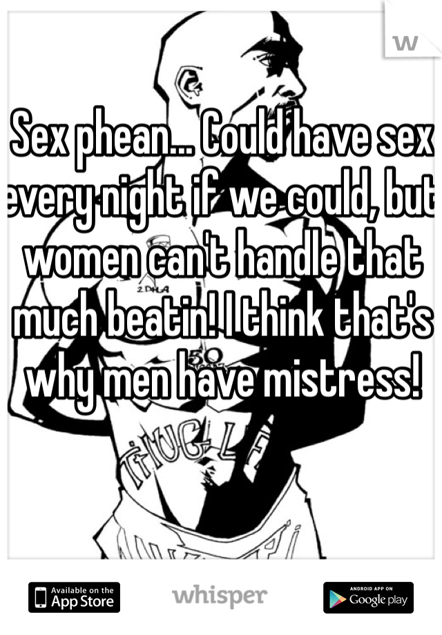 Sex phean... Could have sex every night if we could, but women can't handle that much beatin! I think that's why men have mistress!