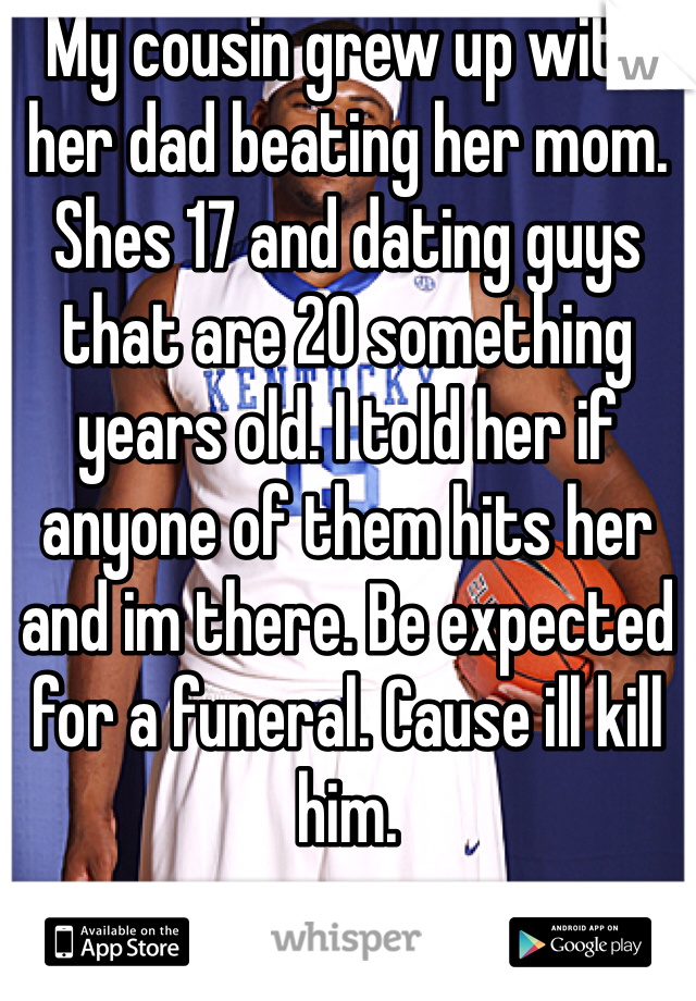 My cousin grew up with her dad beating her mom. Shes 17 and dating guys that are 20 something years old. I told her if anyone of them hits her and im there. Be expected for a funeral. Cause ill kill him. 