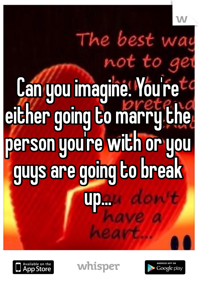 Can you imagine. You're either going to marry the person you're with or you guys are going to break up...