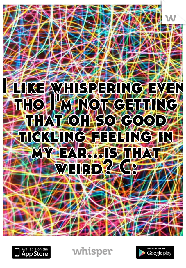 I like whispering even tho I'm not getting that oh so good tickling feeling in my ear...is that weird? C: