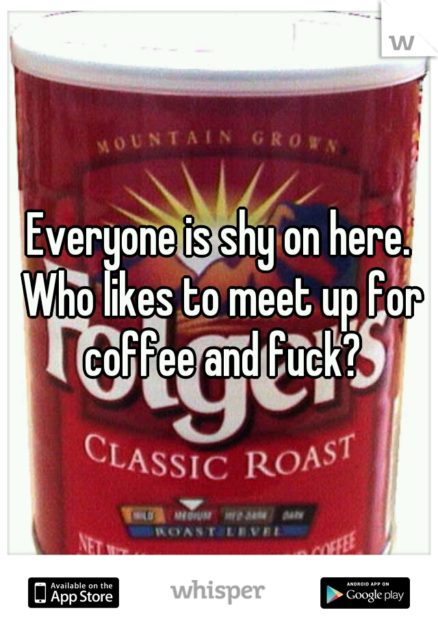 Everyone is shy on here. Who likes to meet up for coffee and fuck?