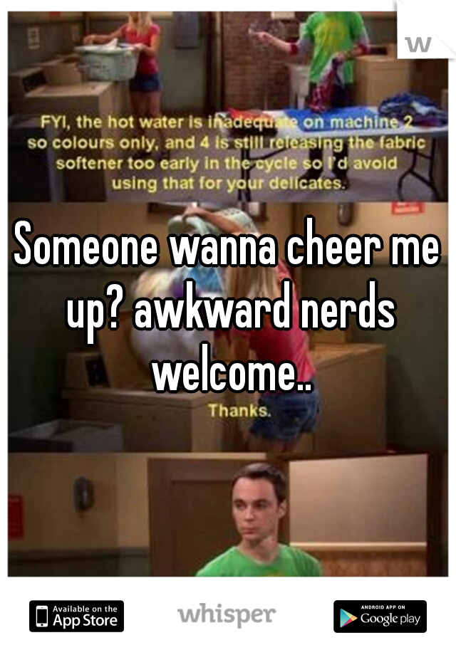 Someone wanna cheer me up? awkward nerds welcome..