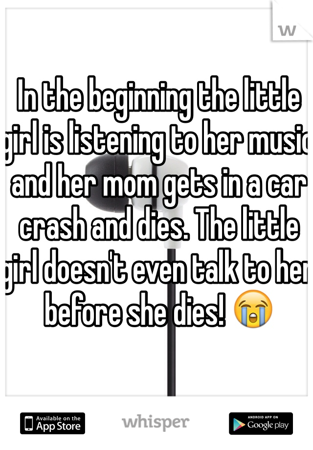 In the beginning the little girl is listening to her music and her mom gets in a car crash and dies. The little girl doesn't even talk to her before she dies! 😭