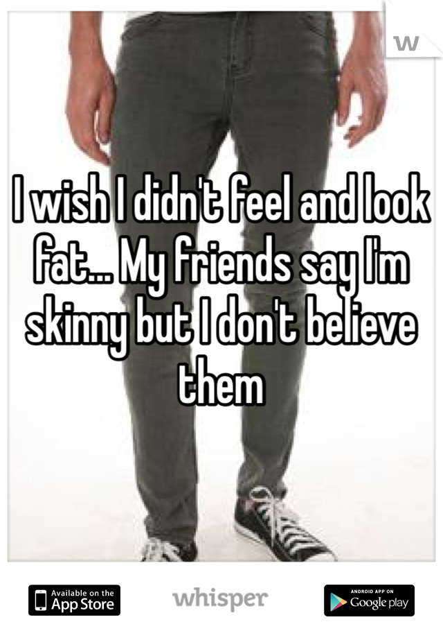 I wish I didn't feel and look fat... My friends say I'm skinny but I don't believe them