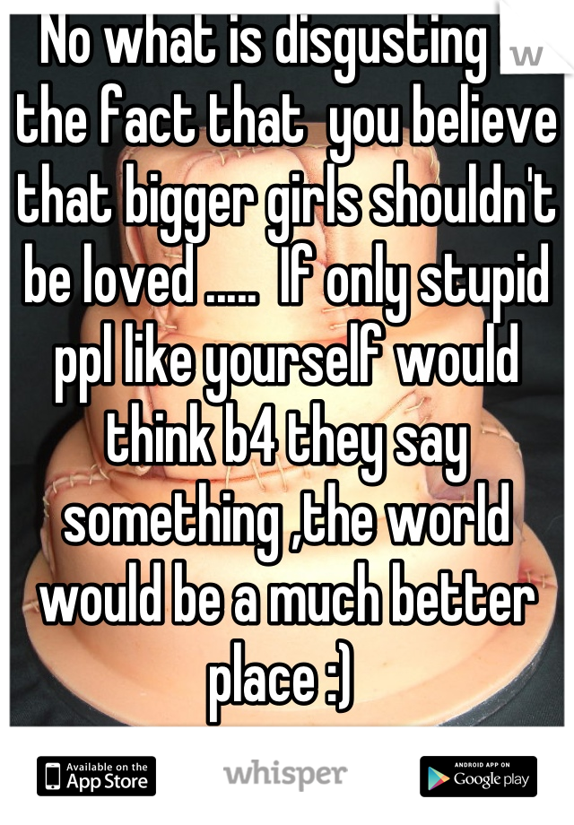 No what is disgusting is the fact that  you believe that bigger girls shouldn't be loved .....  If only stupid ppl like yourself would think b4 they say something ,the world would be a much better place :) 