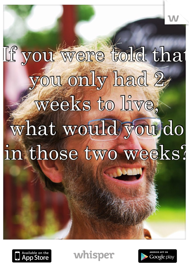 If you were told that you only had 2 weeks to live, 
what would you do in those two weeks?