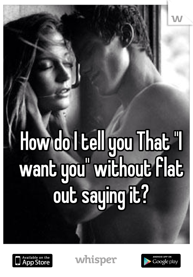 How do I tell you That "I want you" without flat out saying it?