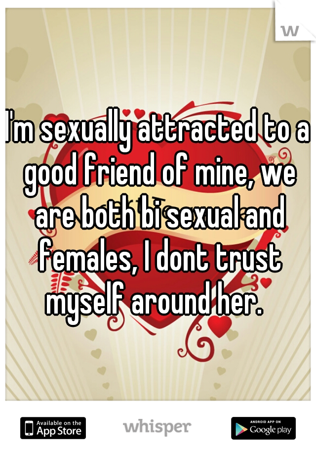 I'm sexually attracted to a good friend of mine, we are both bi sexual and females, I dont trust myself around her.  