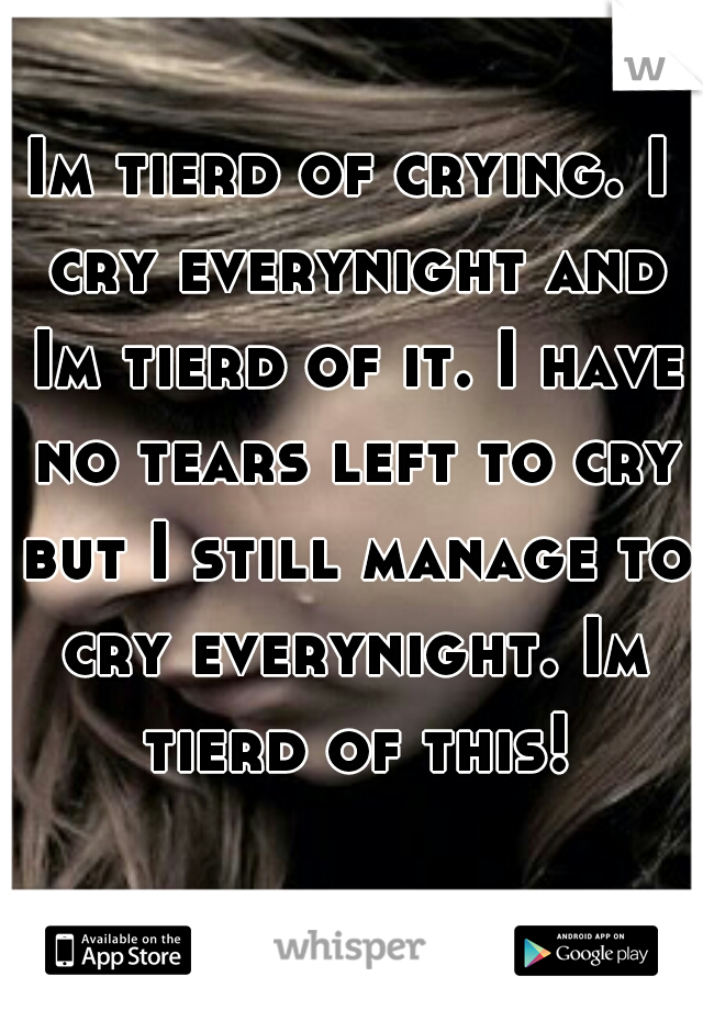 Im tierd of crying. I cry everynight and Im tierd of it. I have no tears left to cry but I still manage to cry everynight. Im tierd of this!
