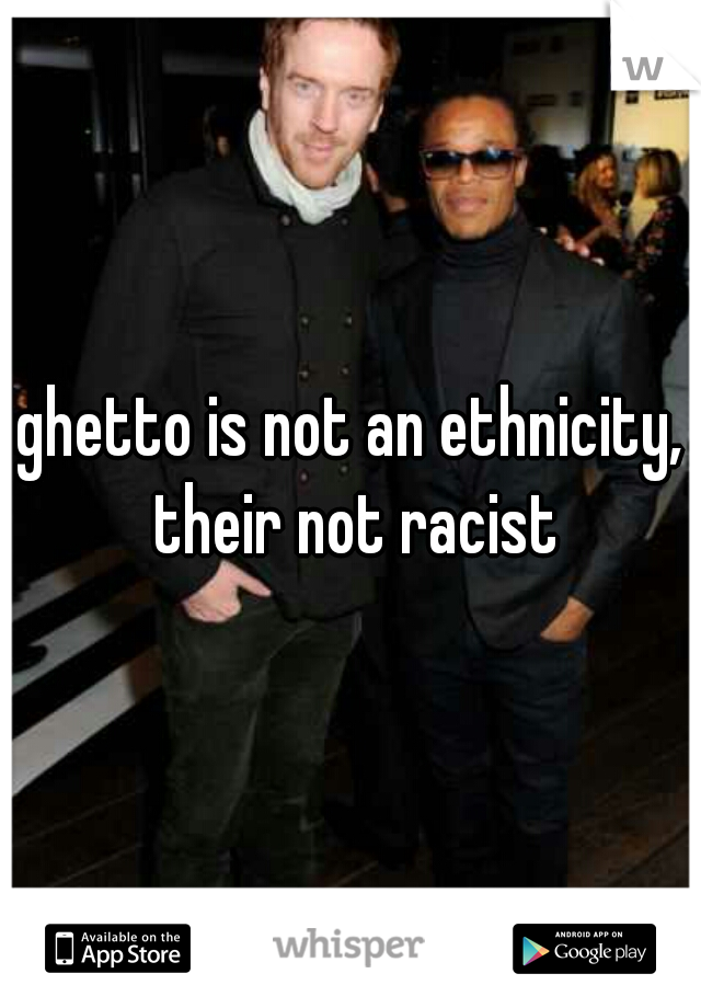 ghetto is not an ethnicity, their not racist