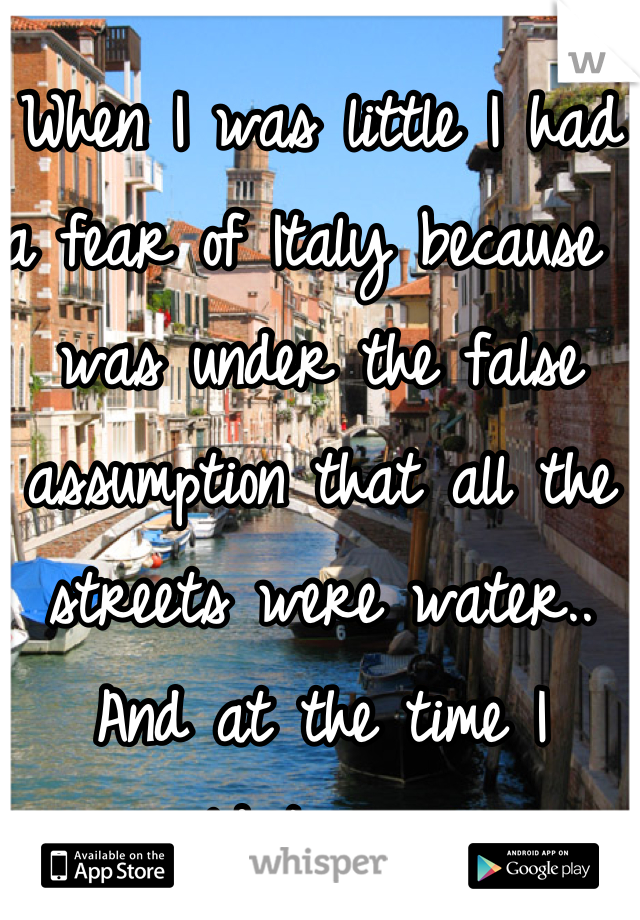 When I was little I had a fear of Italy because I was under the false assumption that all the streets were water.. And at the time I couldnt swim. 