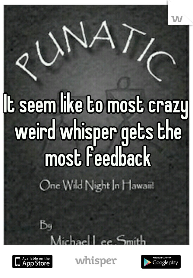 It seem like to most crazy weird whisper gets the most feedback