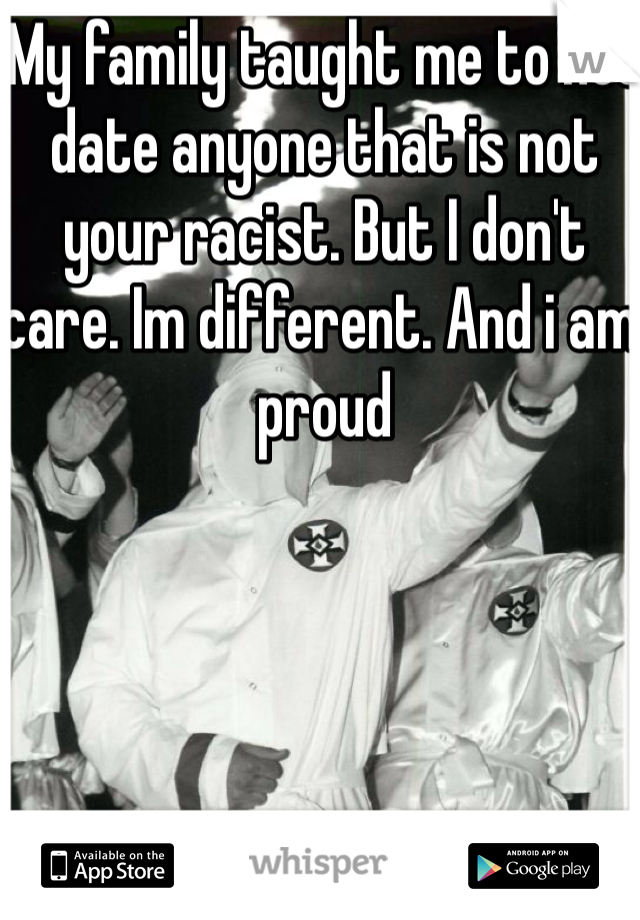 My family taught me to not date anyone that is not your racist. But I don't care. Im different. And i am proud