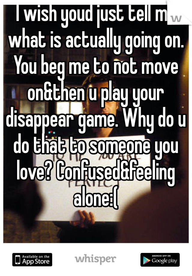 I wish youd just tell me what is actually going on. You beg me to not move on&then u play your disappear game. Why do u do that to someone you love? Confused&feeling alone:(