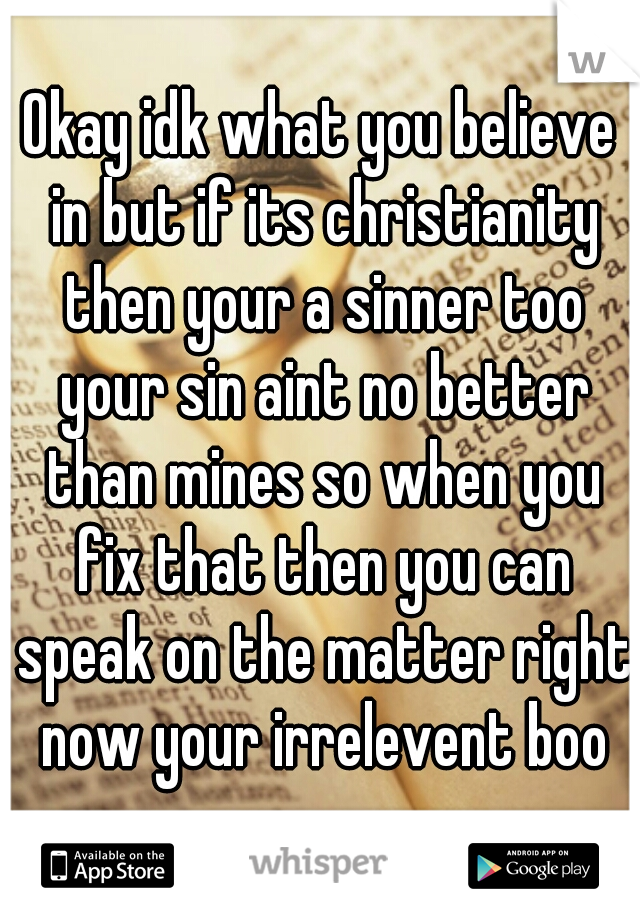 Okay idk what you believe in but if its christianity then your a sinner too your sin aint no better than mines so when you fix that then you can speak on the matter right now your irrelevent boo