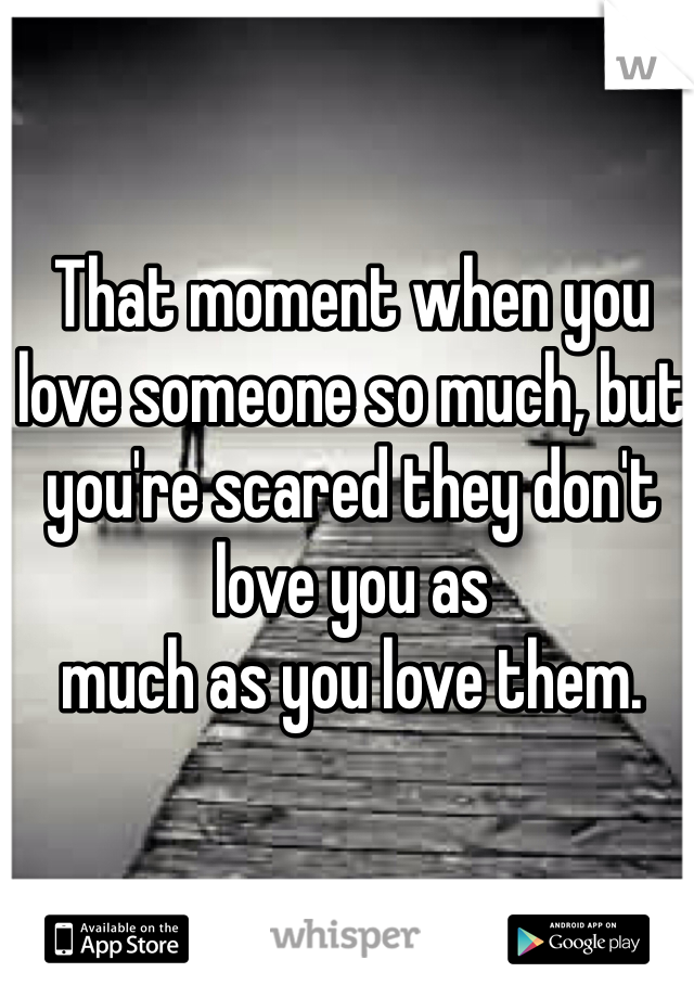 That moment when you love someone so much, but you're scared they don't love you as
much as you love them. 
