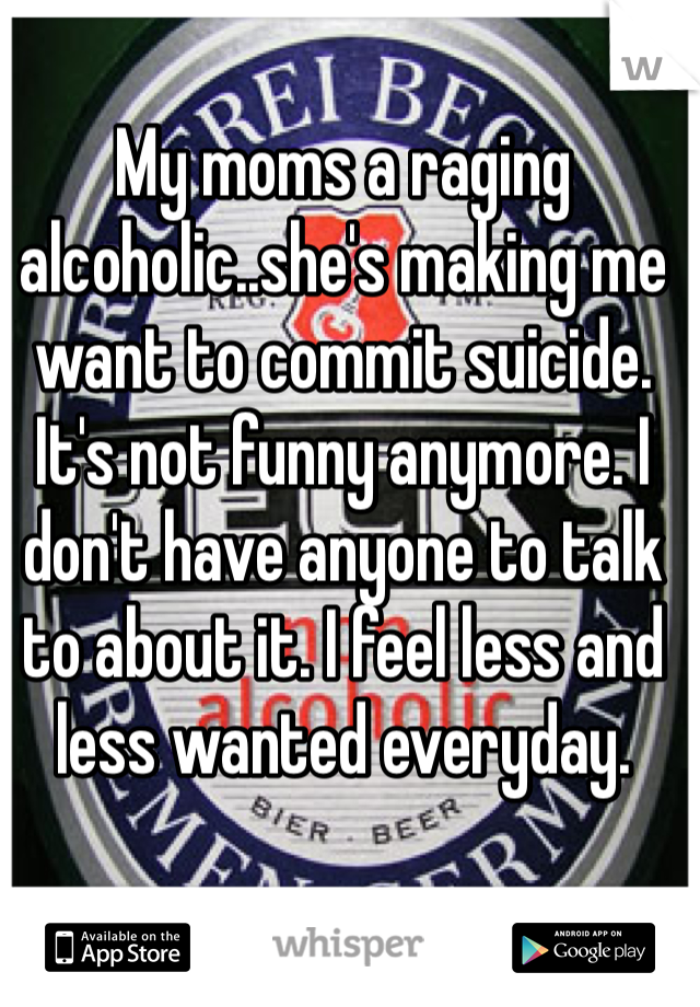 My moms a raging alcoholic..she's making me want to commit suicide. It's not funny anymore. I don't have anyone to talk to about it. I feel less and less wanted everyday.