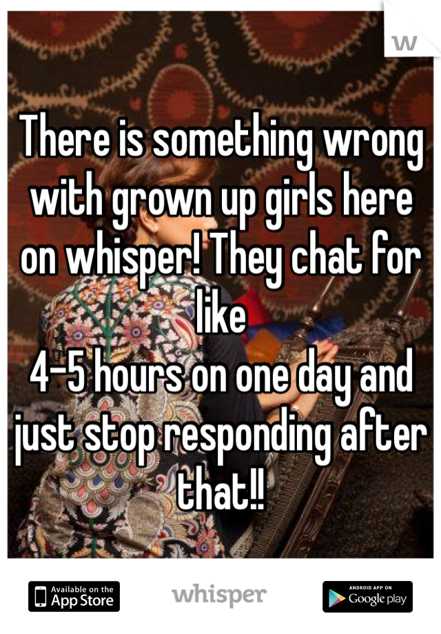There is something wrong with grown up girls here on whisper! They chat for like 
4-5 hours on one day and just stop responding after that!! 