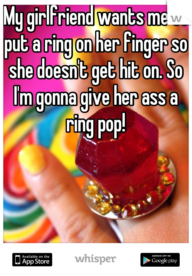 My girlfriend wants me to put a ring on her finger so she doesn't get hit on. So I'm gonna give her ass a ring pop!
