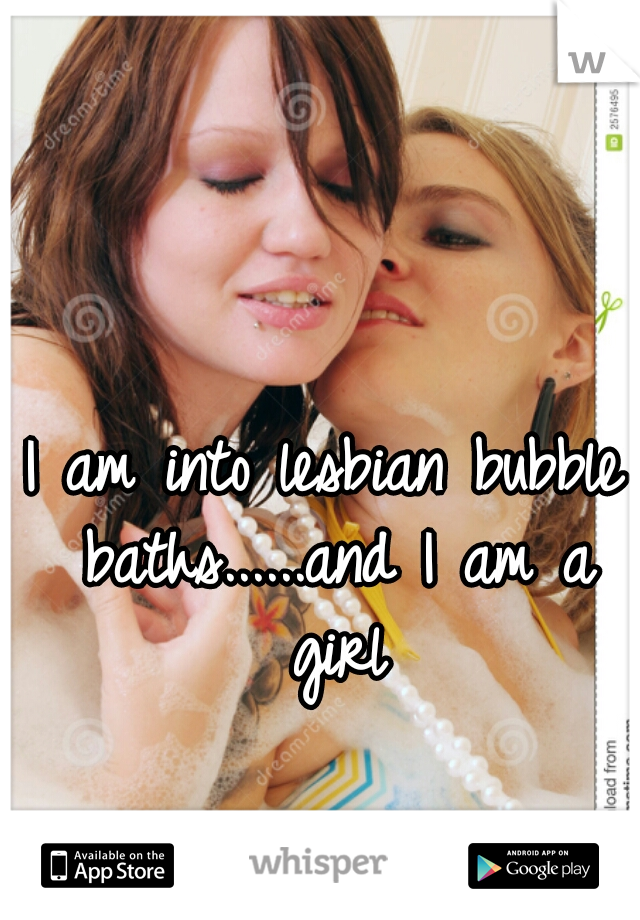 I am into lesbian bubble baths......and I am a girl