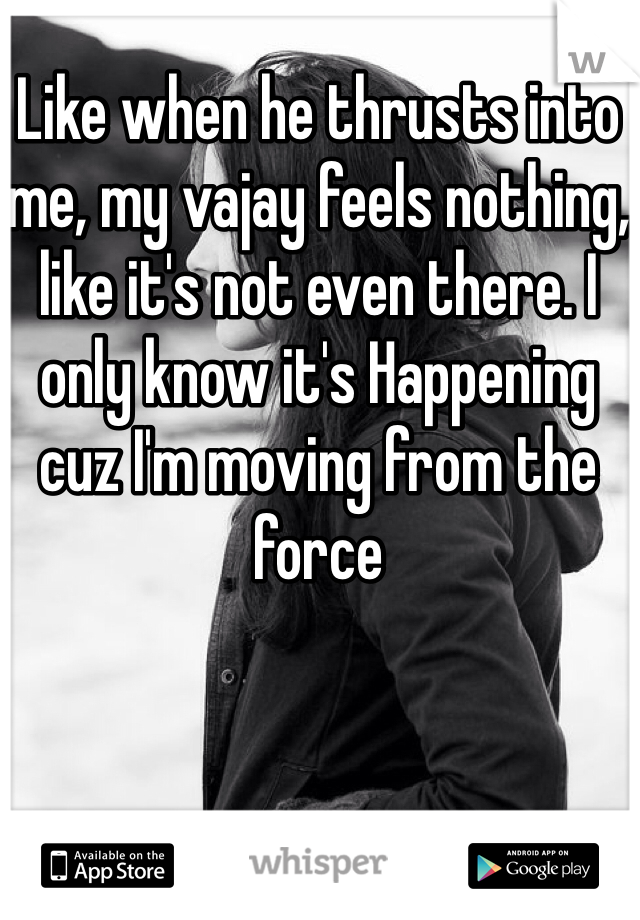 Like when he thrusts into me, my vajay feels nothing, like it's not even there. I only know it's Happening cuz I'm moving from the force 