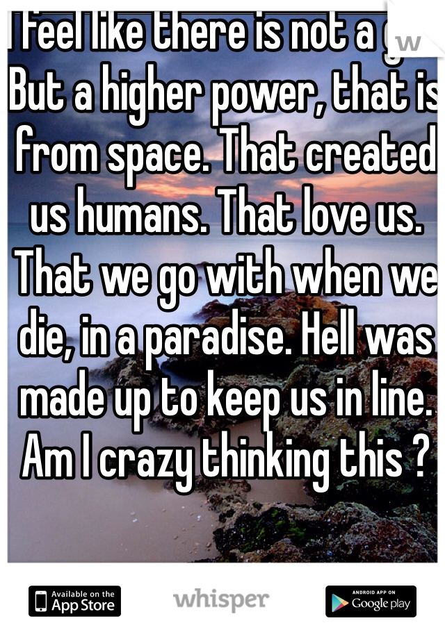 I feel like there is not a god. But a higher power, that is from space. That created us humans. That love us. That we go with when we die, in a paradise. Hell was made up to keep us in line. 
Am I crazy thinking this ?