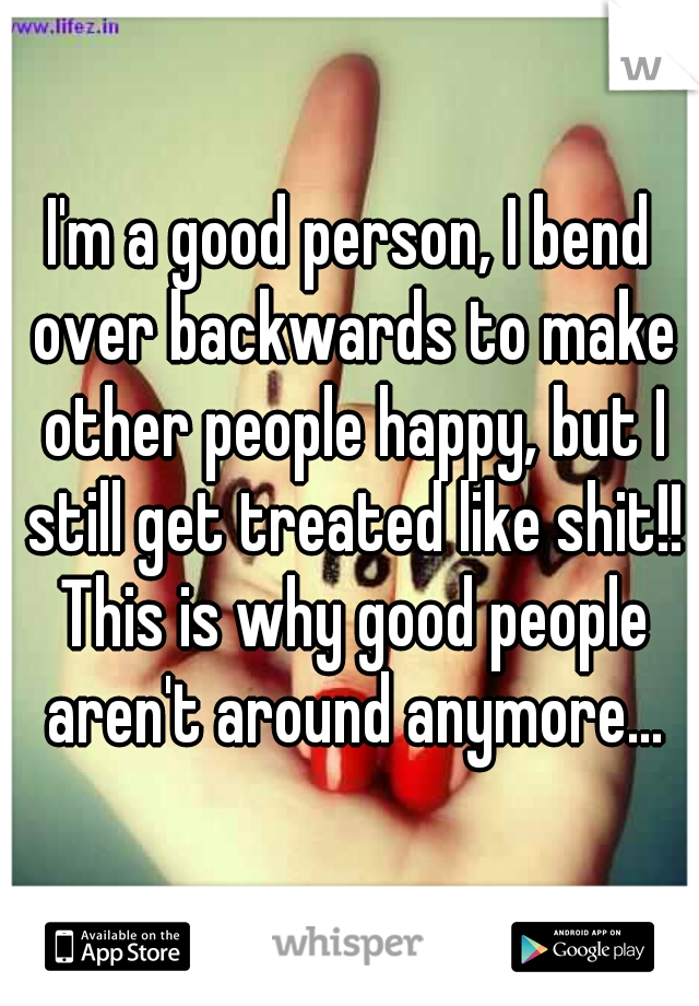 I'm a good person, I bend over backwards to make other people happy, but I still get treated like shit!! This is why good people aren't around anymore...