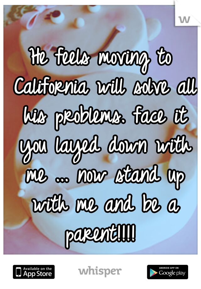 He feels moving to California will solve all his problems. face it you layed down with me ... now stand up with me and be a parent!!!! 