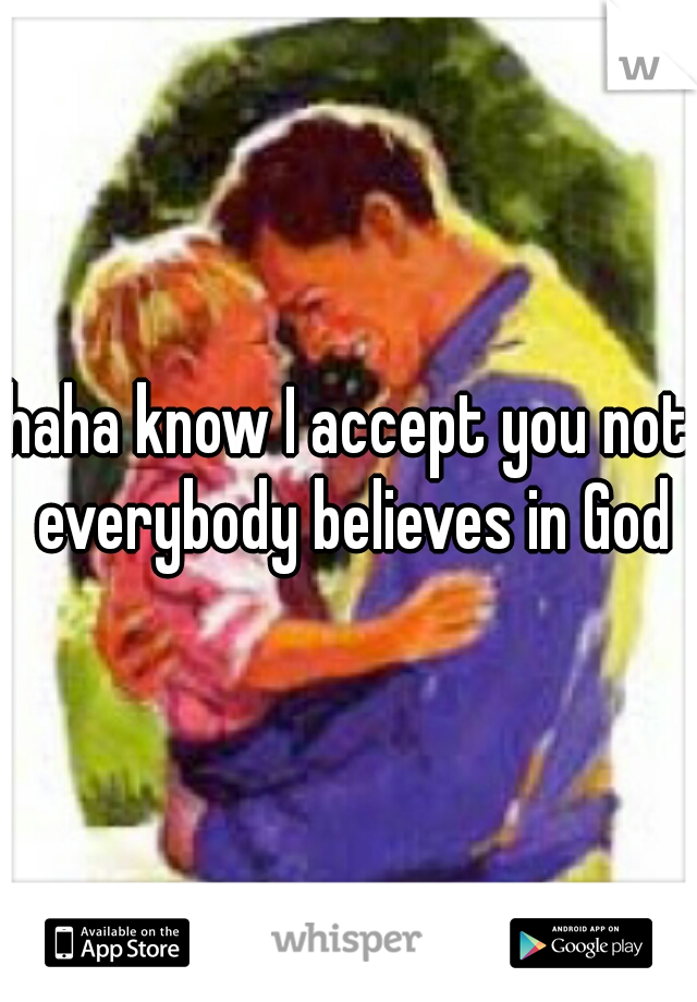 haha know I accept you not everybody believes in God
