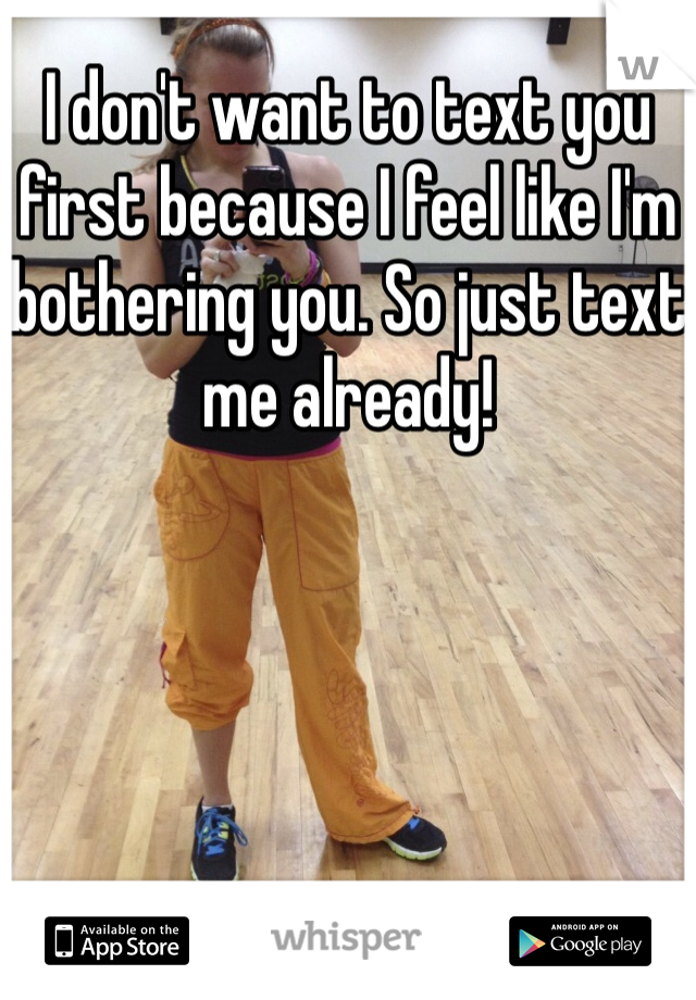 I don't want to text you first because I feel like I'm bothering you. So just text me already!